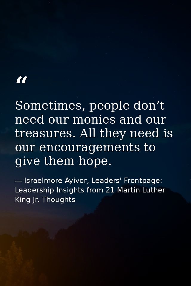 Sometimes, people don’t need our monies and our treasures. All they need is our encouragements to give them hope. — Israelmore Ayivor, Leaders' Frontpage: Leadership Insights from 21 Martin Luther King Jr. Thoughts