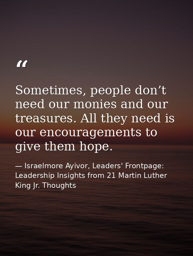 Sometimes, people don’t need our monies and our treasures. All they need is our encouragements to give them hope. — Israelmore Ayivor, Leaders' Frontpage: Leadership Insights from 21 Martin Luther King Jr. Thoughts