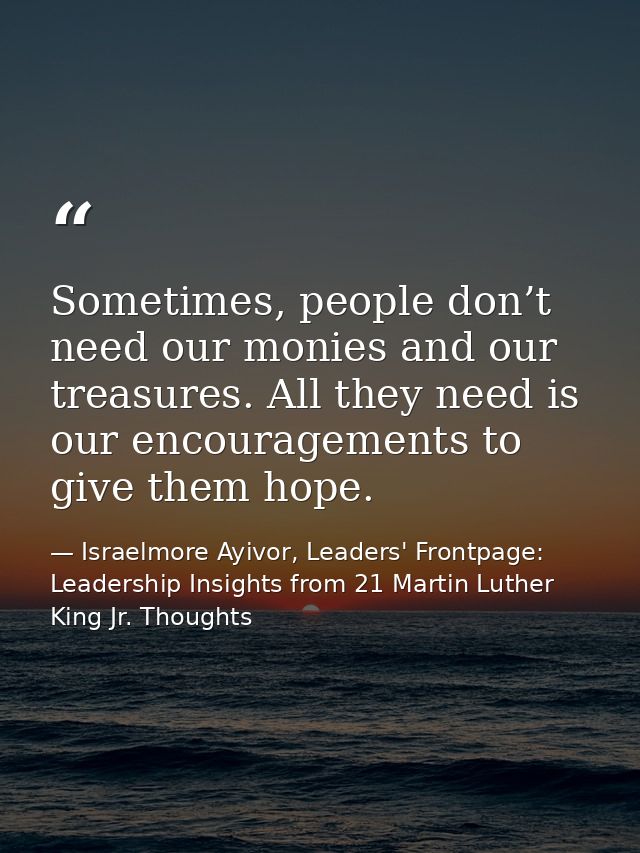 Sometimes, people don’t need our monies and our treasures. All they need is our encouragements to give them hope. — Israelmore Ayivor, Leaders' Frontpage: Leadership Insights from 21 Martin Luther King Jr. Thoughts