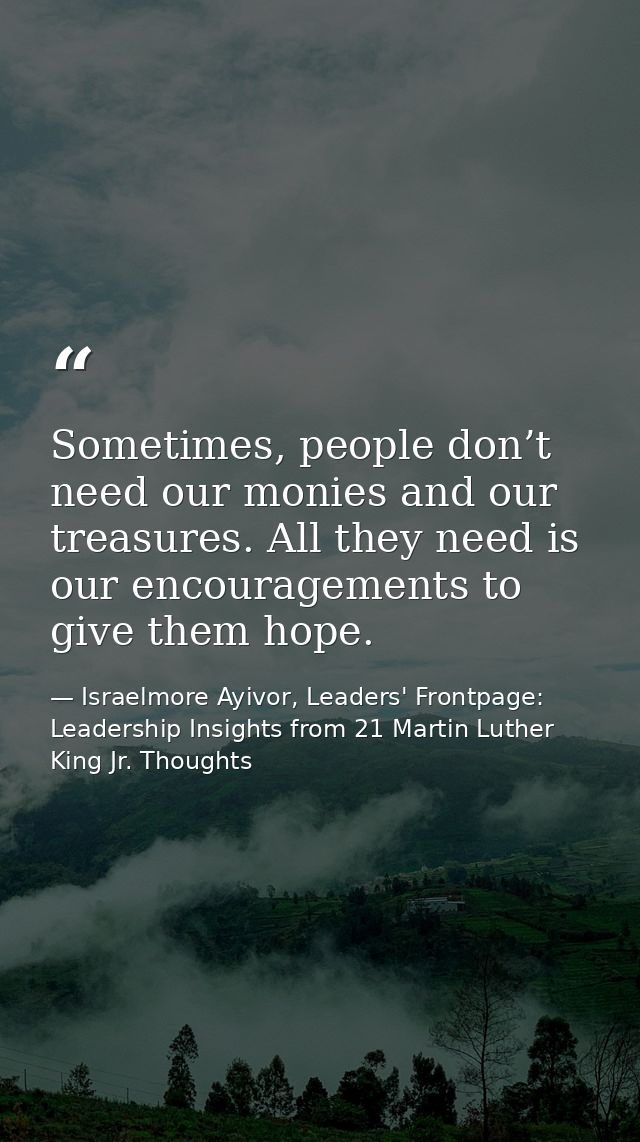 Sometimes, people don’t need our monies and our treasures. All they need is our encouragements to give them hope. — Israelmore Ayivor, Leaders' Frontpage: Leadership Insights from 21 Martin Luther King Jr. Thoughts