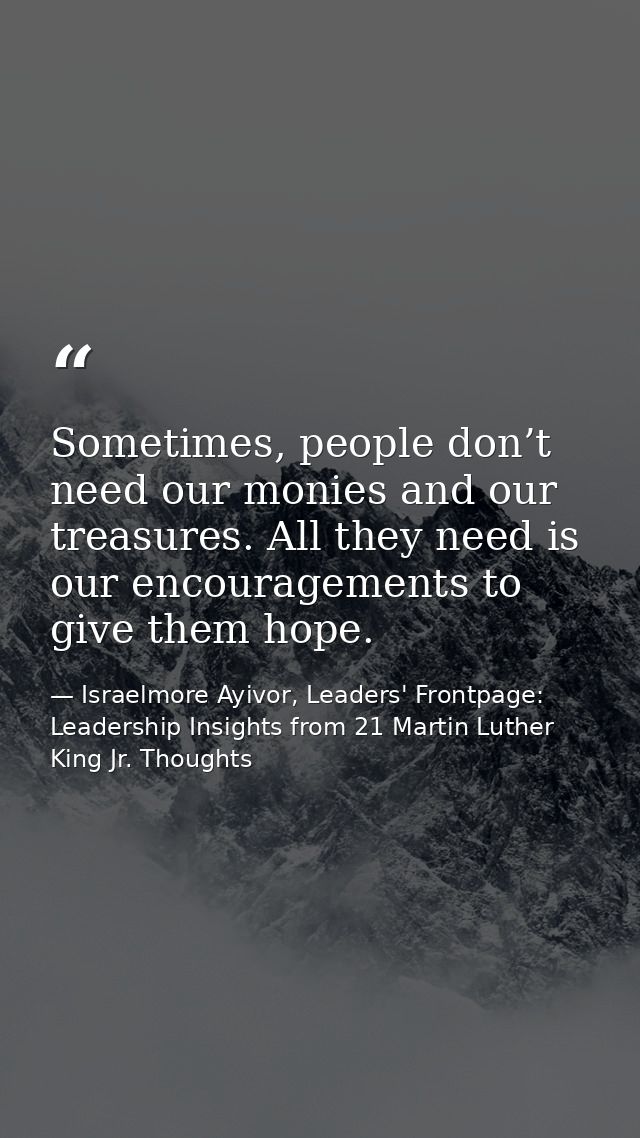 Sometimes, people don’t need our monies and our treasures. All they need is our encouragements to give them hope. — Israelmore Ayivor, Leaders' Frontpage: Leadership Insights from 21 Martin Luther King Jr. Thoughts