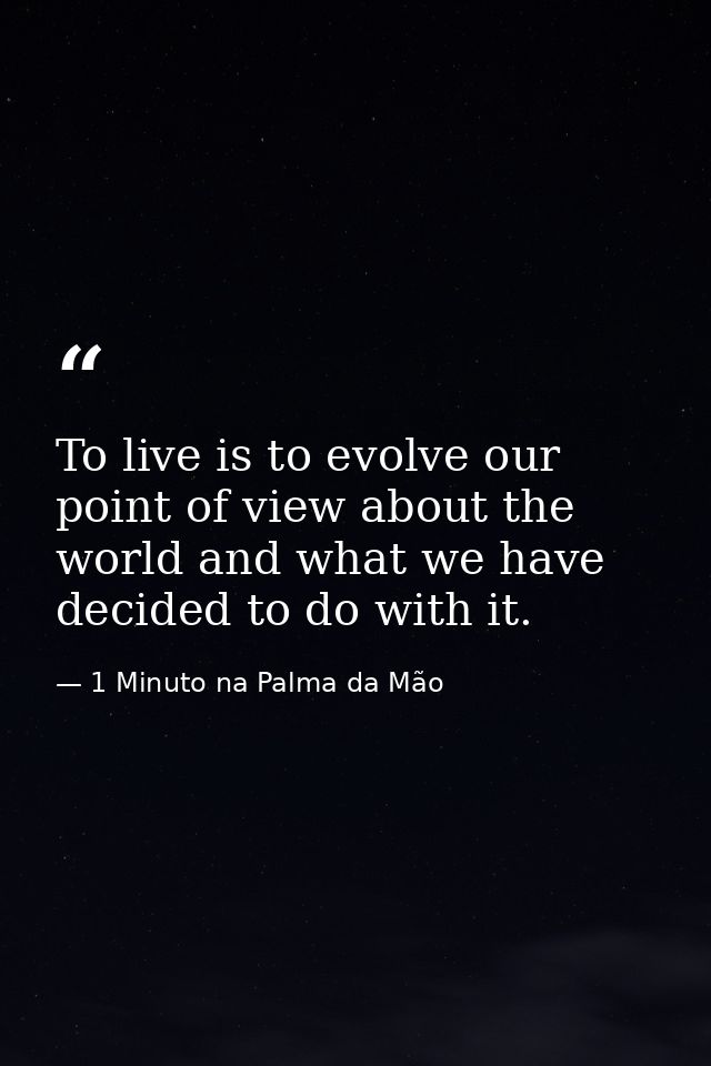 To live is to evolve our point of view about the world and what we have decided to do with it. — 1 Minuto na Palma da Mão