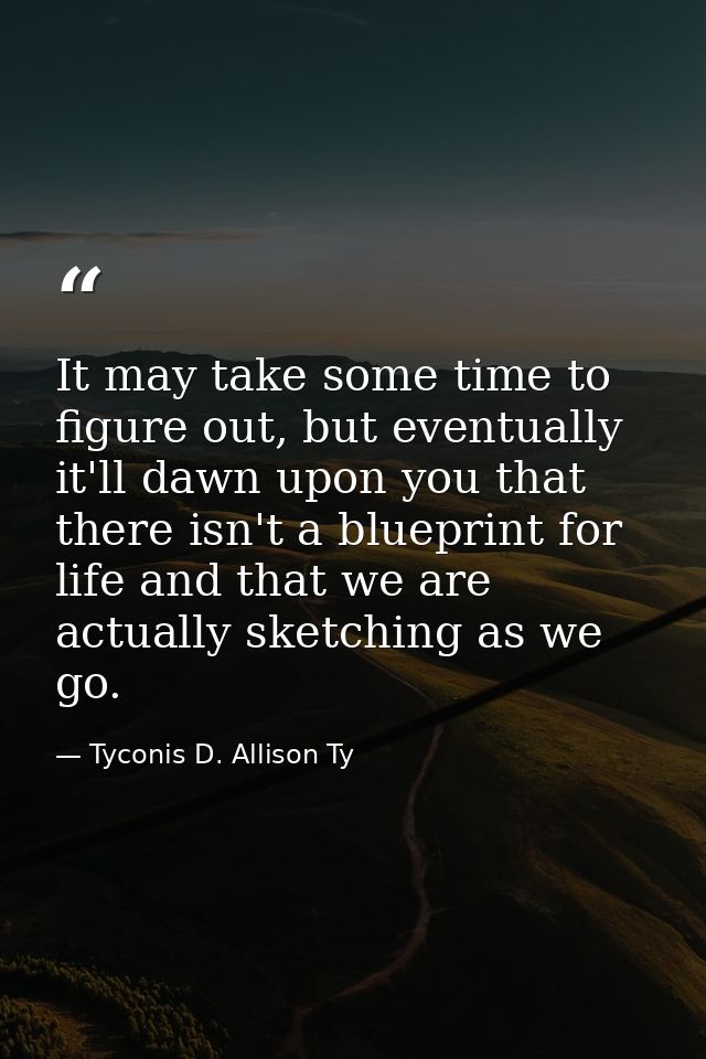 It may take some time to figure out, but eventually it'll dawn upon you that there isn't a blueprint for life and that w — Tyconis D. Allison Ty