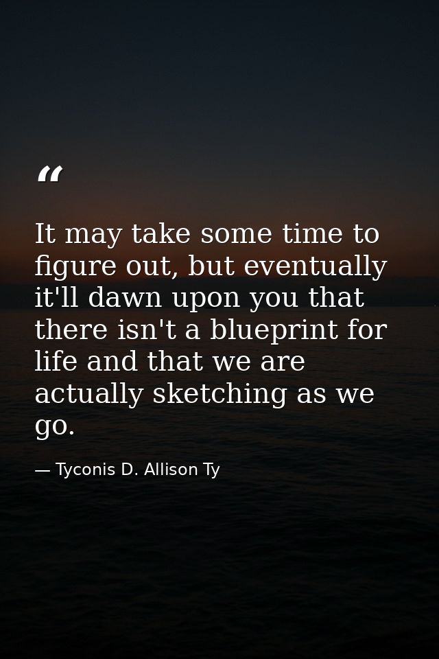 It may take some time to figure out, but eventually it'll dawn upon you that there isn't a blueprint for life and that w — Tyconis D. Allison Ty