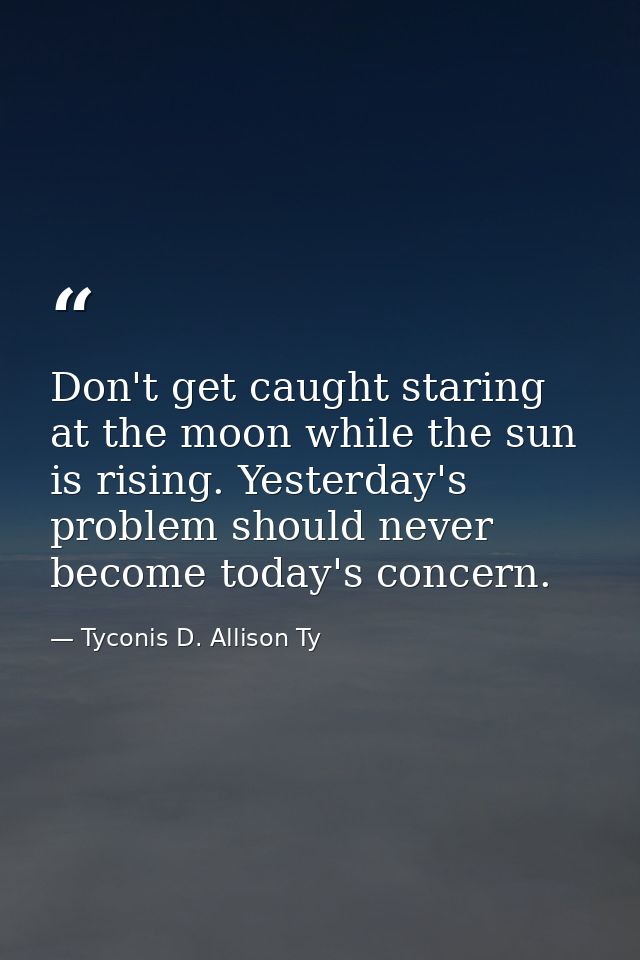 Don't get caught staring at the moon while the sun is rising. Yesterday's problem should never become today's concern. — Tyconis D. Allison Ty