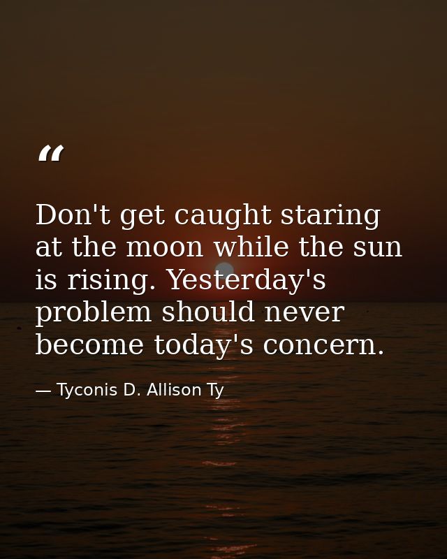 Don't get caught staring at the moon while the sun is rising. Yesterday's problem should never become today's concern. — Tyconis D. Allison Ty