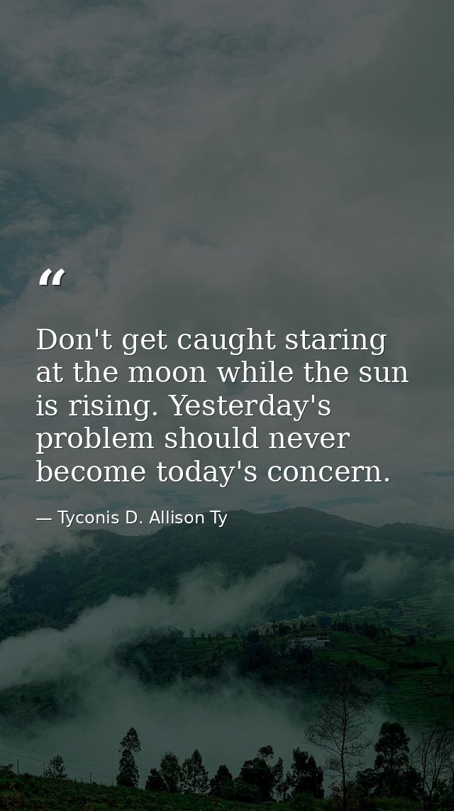 Don't get caught staring at the moon while the sun is rising. Yesterday's problem should never become today's concern. — Tyconis D. Allison Ty