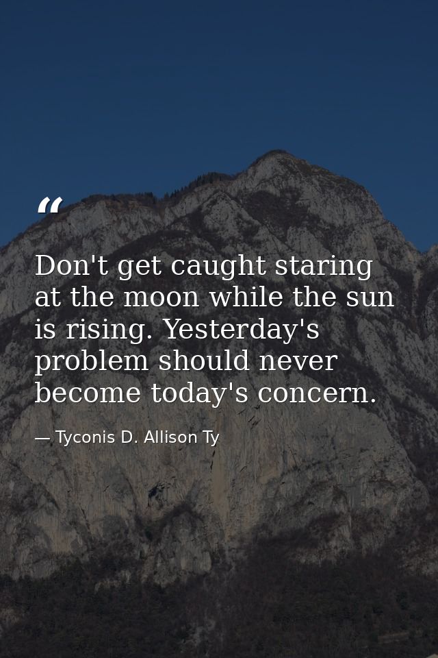 Don't get caught staring at the moon while the sun is rising. Yesterday's problem should never become today's concern. — Tyconis D. Allison Ty
