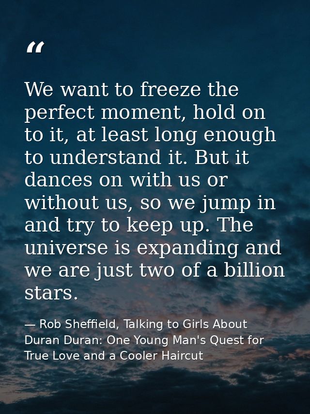 We want to freeze the perfect moment, hold on to it, at least long enough to understand it. But it dances on with us or  — Rob Sheffield, Talking to Girls About Duran Duran: One Young Man's Quest for True Love and a Cooler Haircut