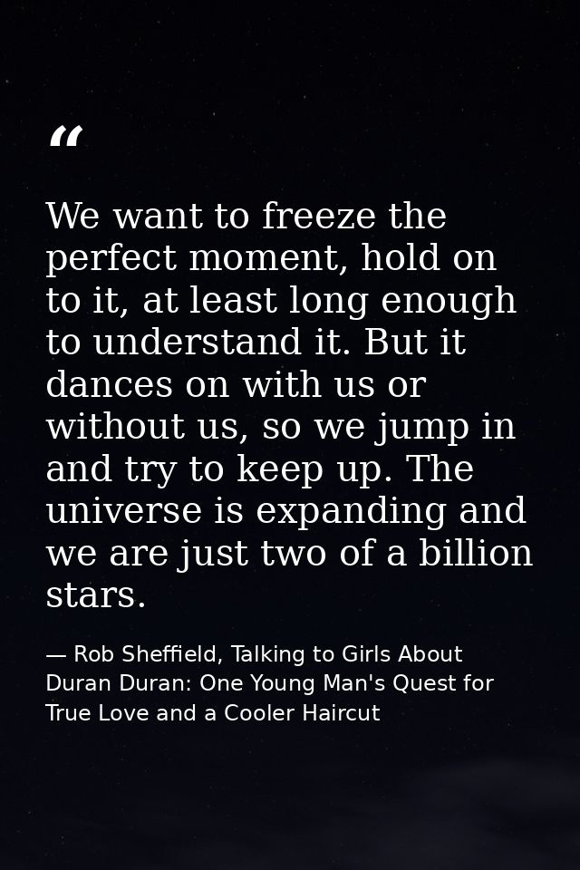 We want to freeze the perfect moment, hold on to it, at least long enough to understand it. But it dances on with us or  — Rob Sheffield, Talking to Girls About Duran Duran: One Young Man's Quest for True Love and a Cooler Haircut