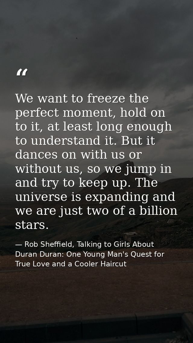 We want to freeze the perfect moment, hold on to it, at least long enough to understand it. But it dances on with us or  — Rob Sheffield, Talking to Girls About Duran Duran: One Young Man's Quest for True Love and a Cooler Haircut