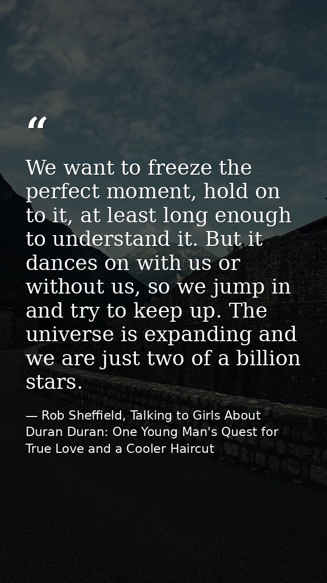 We want to freeze the perfect moment, hold on to it, at least long enough to understand it. But it dances on with us or  — Rob Sheffield, Talking to Girls About Duran Duran: One Young Man's Quest for True Love and a Cooler Haircut