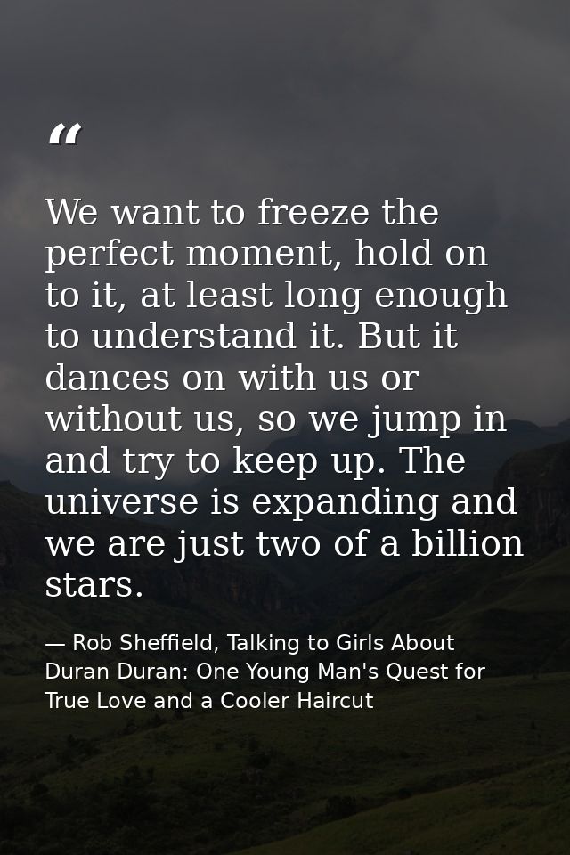 We want to freeze the perfect moment, hold on to it, at least long enough to understand it. But it dances on with us or  — Rob Sheffield, Talking to Girls About Duran Duran: One Young Man's Quest for True Love and a Cooler Haircut
