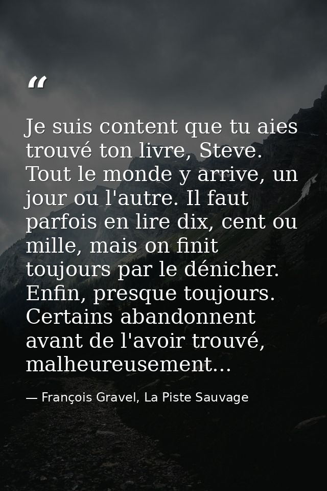 Je suis content que tu aies trouvé ton livre, Steve. Tout le monde y arrive, un jour ou l'autre. Il faut parfois en lire — François Gravel, La Piste Sauvage