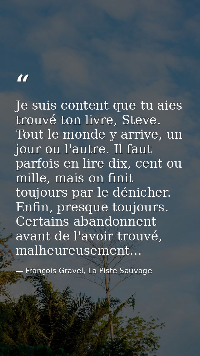Je suis content que tu aies trouvé ton livre, Steve. Tout le monde y arrive, un jour ou l'autre. Il faut parfois en lire — François Gravel, La Piste Sauvage