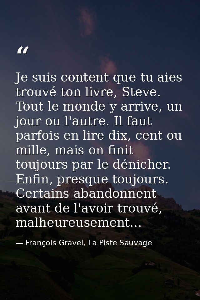 Je suis content que tu aies trouvé ton livre, Steve. Tout le monde y arrive, un jour ou l'autre. Il faut parfois en lire — François Gravel, La Piste Sauvage