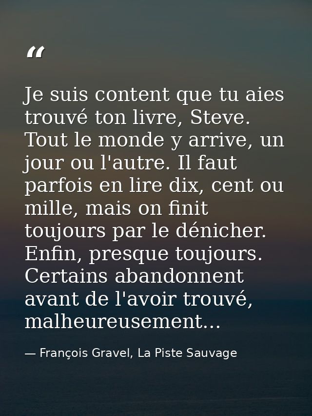Je suis content que tu aies trouvé ton livre, Steve. Tout le monde y arrive, un jour ou l'autre. Il faut parfois en lire — François Gravel, La Piste Sauvage