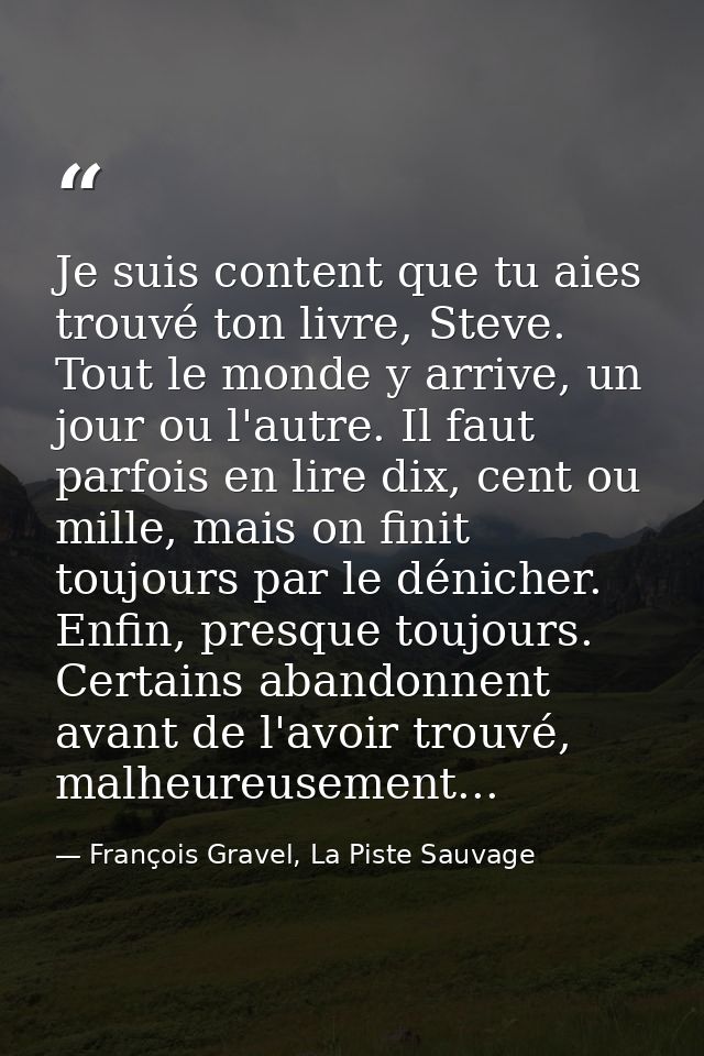 Je suis content que tu aies trouvé ton livre, Steve. Tout le monde y arrive, un jour ou l'autre. Il faut parfois en lire — François Gravel, La Piste Sauvage