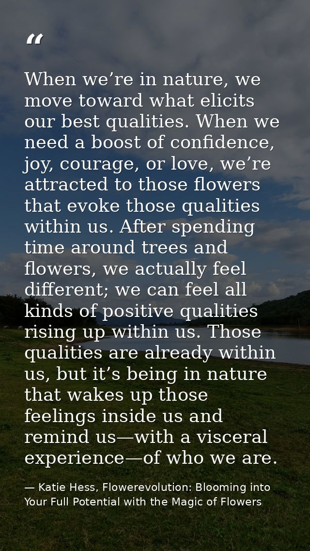 When we’re in nature, we move toward what elicits our best qualities. When we need a boost of confidence, joy, courage,  — Katie Hess, Flowerevolution: Blooming into Your Full Potential with the Magic of Flowers
