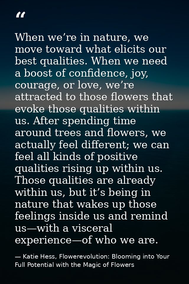 When we’re in nature, we move toward what elicits our best qualities. When we need a boost of confidence, joy, courage,  — Katie Hess, Flowerevolution: Blooming into Your Full Potential with the Magic of Flowers