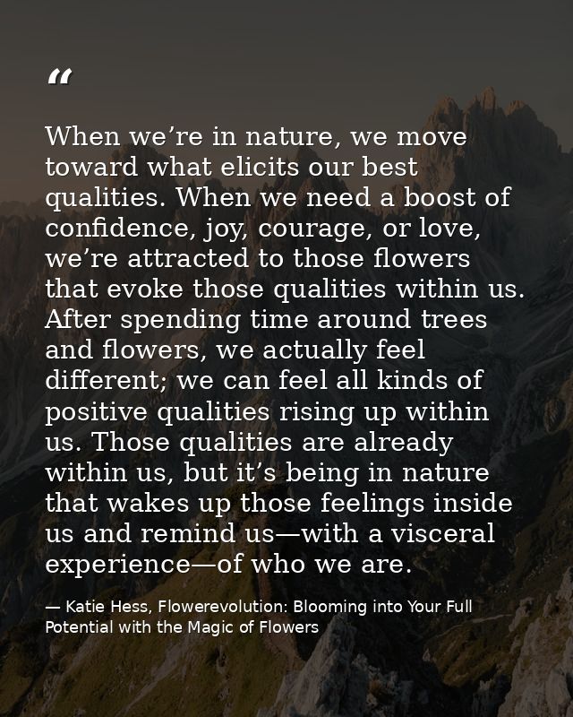When we’re in nature, we move toward what elicits our best qualities. When we need a boost of confidence, joy, courage,  — Katie Hess, Flowerevolution: Blooming into Your Full Potential with the Magic of Flowers