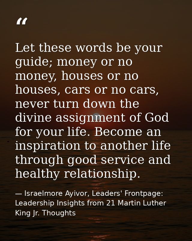 Let these words be your guide; money or no money, houses or no houses, cars or no cars, never turn down the divine assig — Israelmore Ayivor, Leaders' Frontpage: Leadership Insights from 21 Martin Luther King Jr. Thoughts