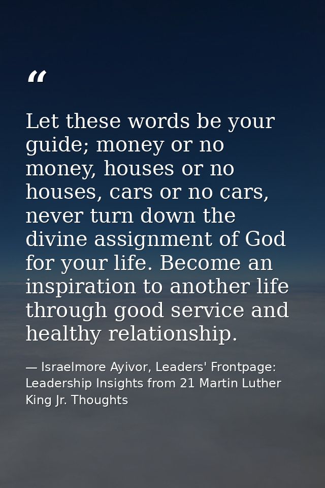 Let these words be your guide; money or no money, houses or no houses, cars or no cars, never turn down the divine assig — Israelmore Ayivor, Leaders' Frontpage: Leadership Insights from 21 Martin Luther King Jr. Thoughts