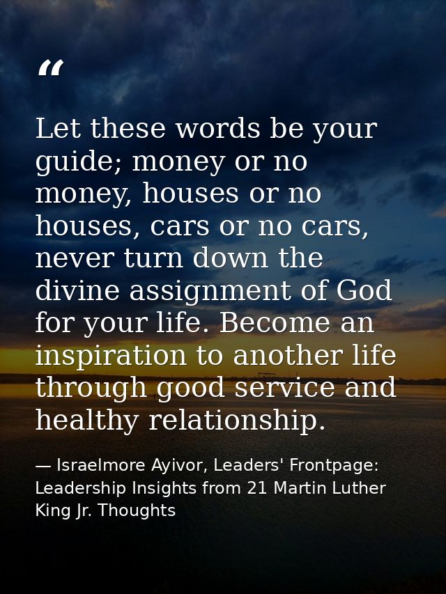 Let these words be your guide; money or no money, houses or no houses, cars or no cars, never turn down the divine assig — Israelmore Ayivor, Leaders' Frontpage: Leadership Insights from 21 Martin Luther King Jr. Thoughts