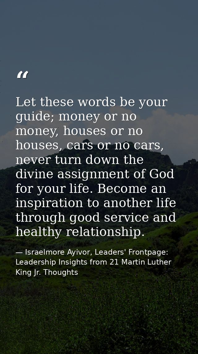 Let these words be your guide; money or no money, houses or no houses, cars or no cars, never turn down the divine assig — Israelmore Ayivor, Leaders' Frontpage: Leadership Insights from 21 Martin Luther King Jr. Thoughts