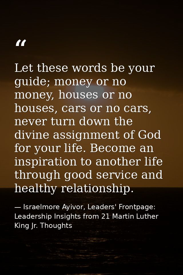 Let these words be your guide; money or no money, houses or no houses, cars or no cars, never turn down the divine assig — Israelmore Ayivor, Leaders' Frontpage: Leadership Insights from 21 Martin Luther King Jr. Thoughts