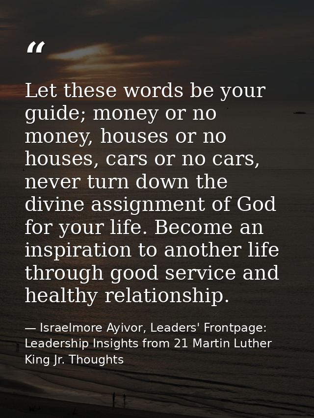 Let these words be your guide; money or no money, houses or no houses, cars or no cars, never turn down the divine assig — Israelmore Ayivor, Leaders' Frontpage: Leadership Insights from 21 Martin Luther King Jr. Thoughts