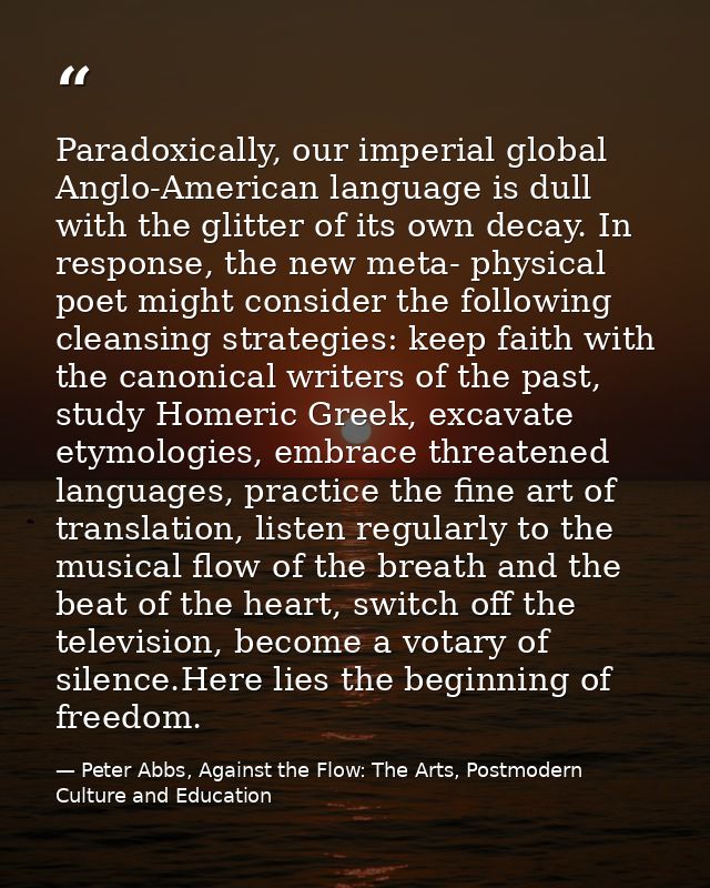 Paradoxically, our imperial global Anglo-American language is dull with the glitter of its own decay. In response, the n — Peter Abbs, Against the Flow: The Arts, Postmodern Culture and Education