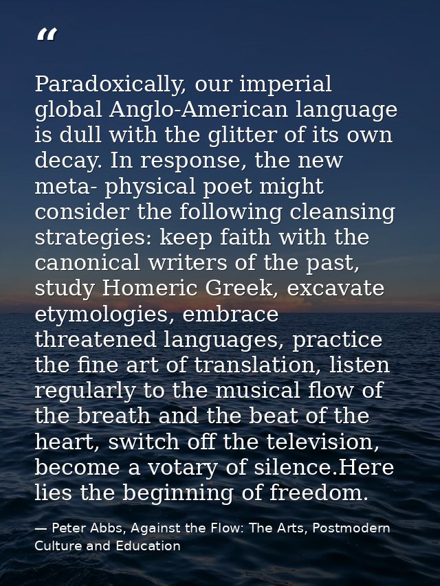 Paradoxically, our imperial global Anglo-American language is dull with the glitter of its own decay. In response, the n — Peter Abbs, Against the Flow: The Arts, Postmodern Culture and Education