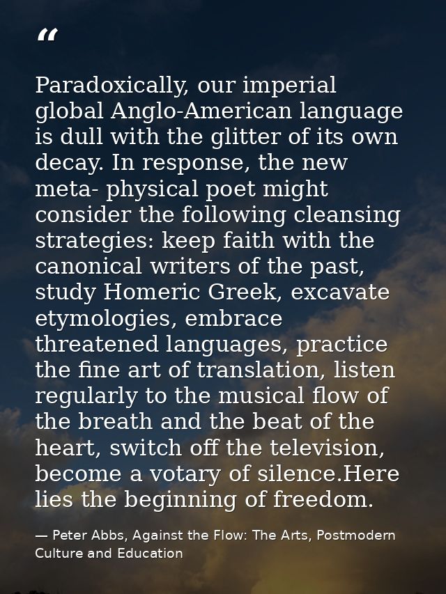Paradoxically, our imperial global Anglo-American language is dull with the glitter of its own decay. In response, the n — Peter Abbs, Against the Flow: The Arts, Postmodern Culture and Education