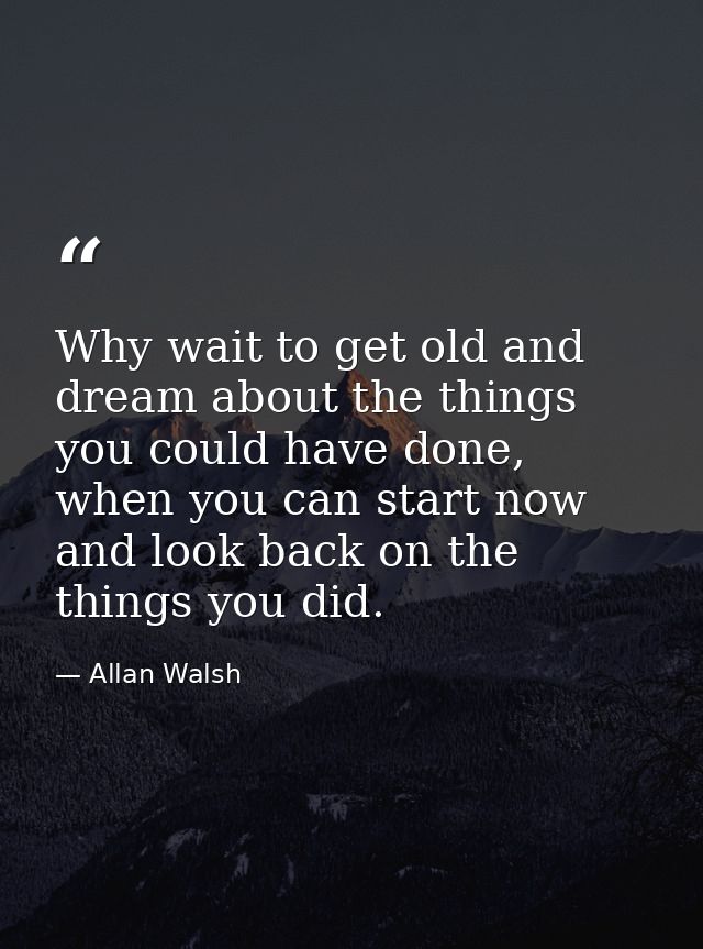 Why wait to get old and dream about the things you could have done, when you can start now and look back on the things y — Allan Walsh