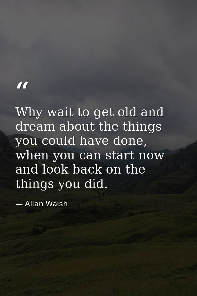 Why wait to get old and dream about the things you could have done, when you can start now and look back on the things y — Allan Walsh