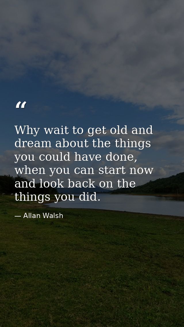 Why wait to get old and dream about the things you could have done, when you can start now and look back on the things y — Allan Walsh