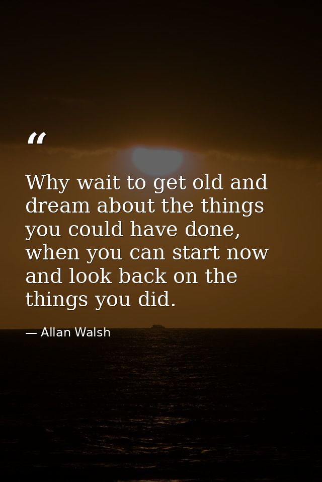 Why wait to get old and dream about the things you could have done, when you can start now and look back on the things y — Allan Walsh