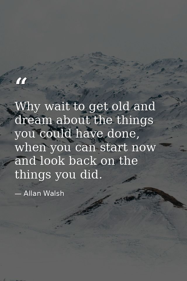 Why wait to get old and dream about the things you could have done, when you can start now and look back on the things y — Allan Walsh