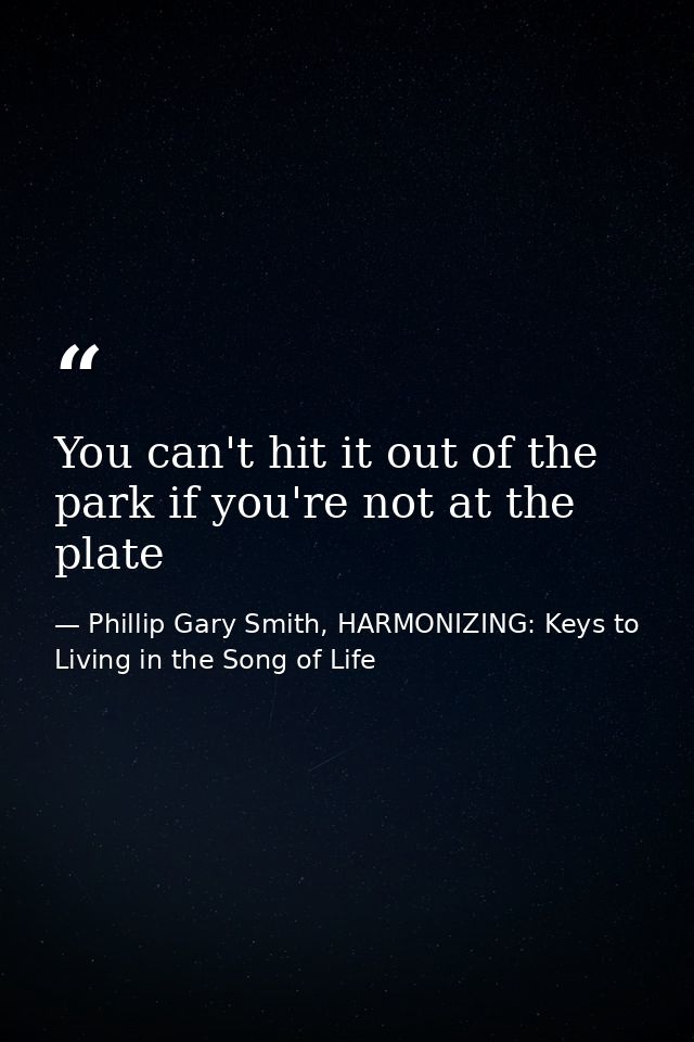 You can't hit it out of the park if you're not at the plate — Phillip Gary Smith, HARMONIZING: Keys to Living in the Song of Life