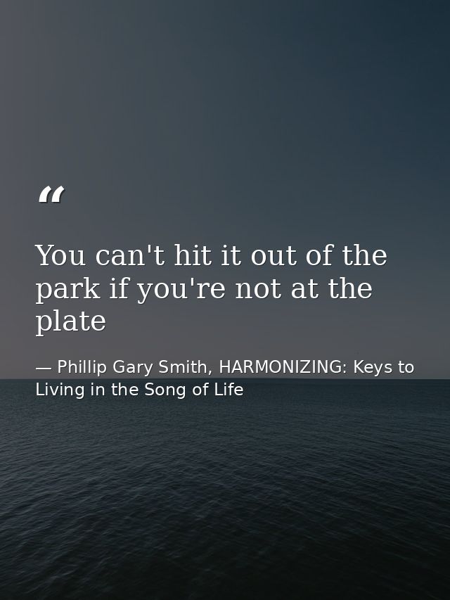You can't hit it out of the park if you're not at the plate — Phillip Gary Smith, HARMONIZING: Keys to Living in the Song of Life