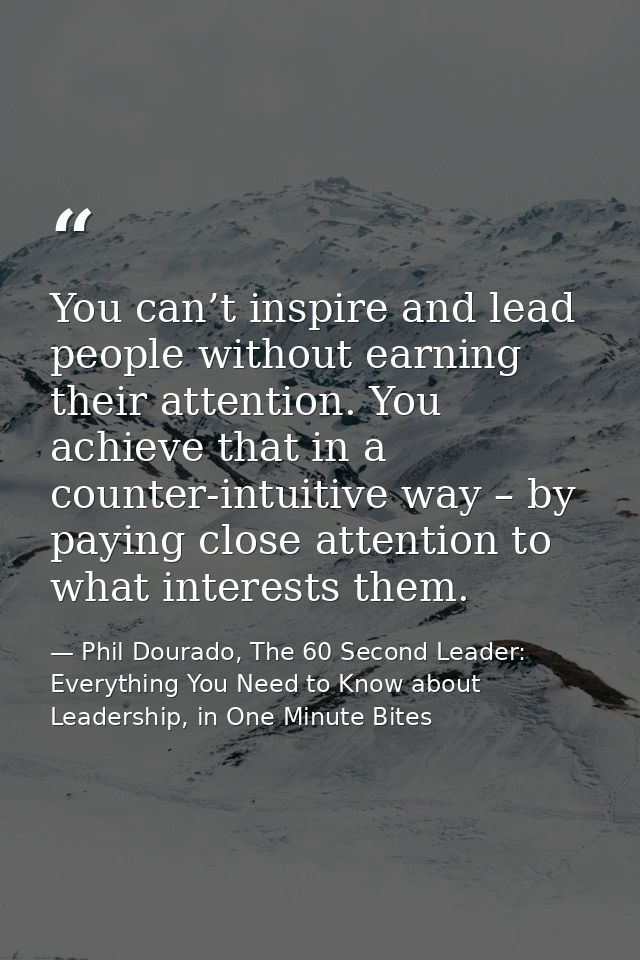 You can’t inspire and lead people without earning their attention. You achieve that in a counter-intuitive way – by payi — Phil Dourado, The 60 Second Leader: Everything You Need to Know about Leadership, in One Minute Bites