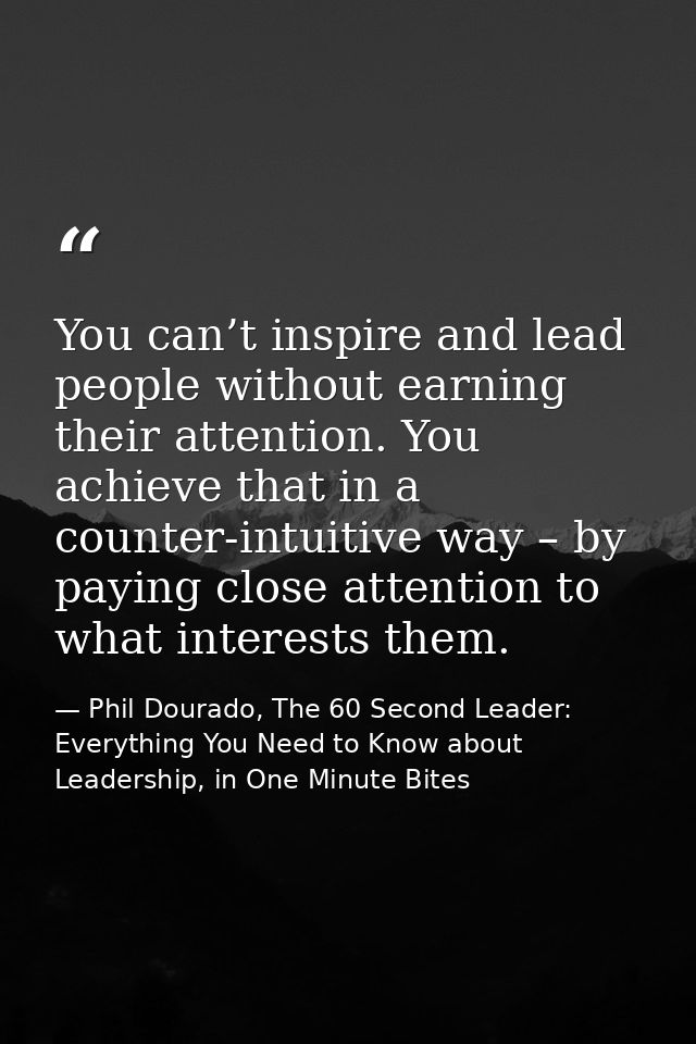 You can’t inspire and lead people without earning their attention. You achieve that in a counter-intuitive way – by payi — Phil Dourado, The 60 Second Leader: Everything You Need to Know about Leadership, in One Minute Bites