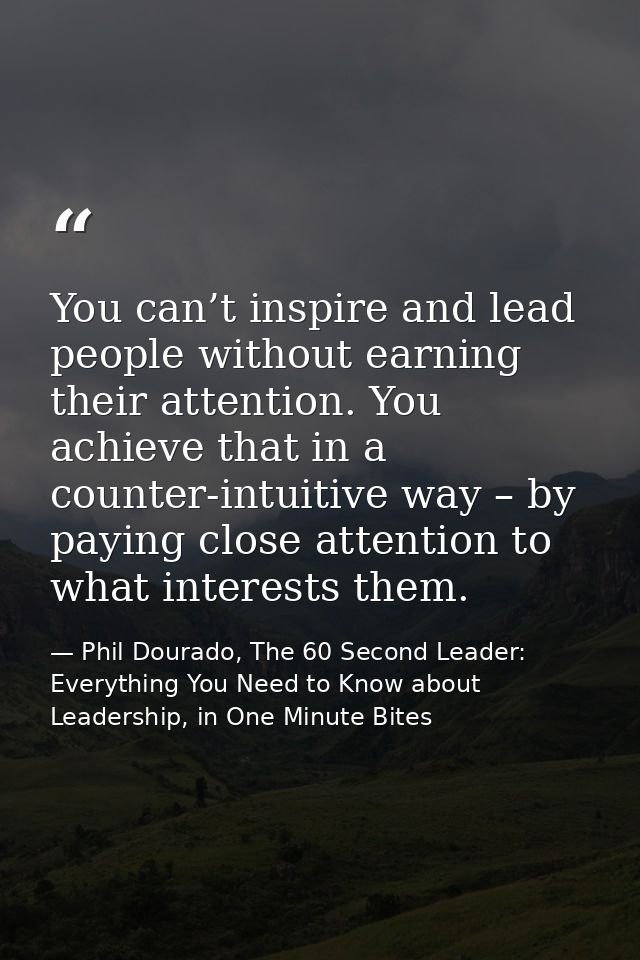 You can’t inspire and lead people without earning their attention. You achieve that in a counter-intuitive way – by payi — Phil Dourado, The 60 Second Leader: Everything You Need to Know about Leadership, in One Minute Bites