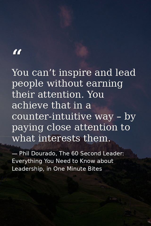 You can’t inspire and lead people without earning their attention. You achieve that in a counter-intuitive way – by payi — Phil Dourado, The 60 Second Leader: Everything You Need to Know about Leadership, in One Minute Bites