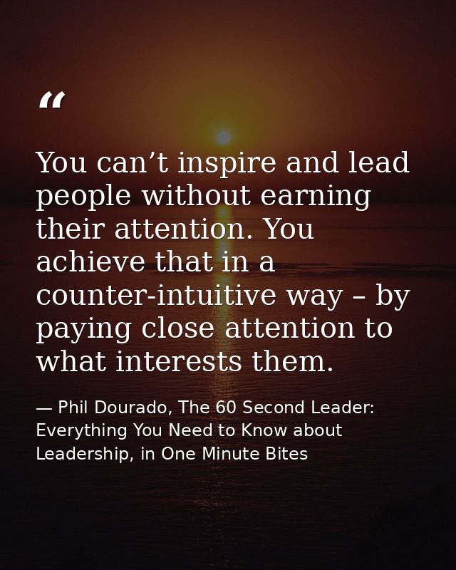 You can’t inspire and lead people without earning their attention. You achieve that in a counter-intuitive way – by payi — Phil Dourado, The 60 Second Leader: Everything You Need to Know about Leadership, in One Minute Bites