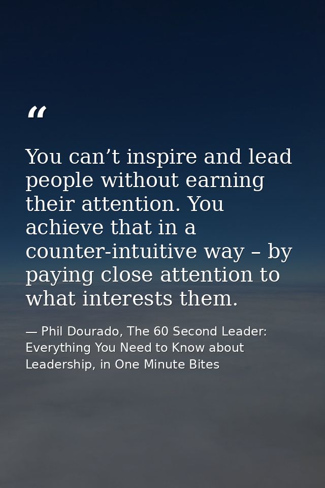You can’t inspire and lead people without earning their attention. You achieve that in a counter-intuitive way – by payi — Phil Dourado, The 60 Second Leader: Everything You Need to Know about Leadership, in One Minute Bites