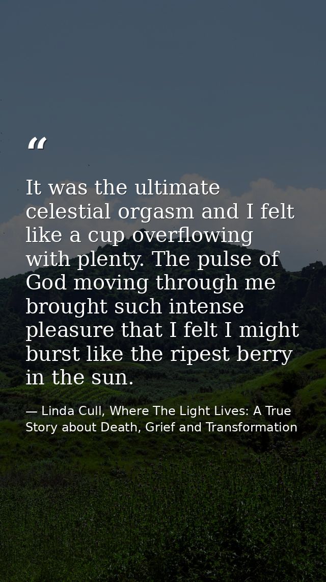 It was the ultimate celestial orgasm and I felt like a cup overflowing with plenty. The pulse of God moving through me b — Linda Cull, Where The Light Lives: A True Story about Death, Grief and Transformation
