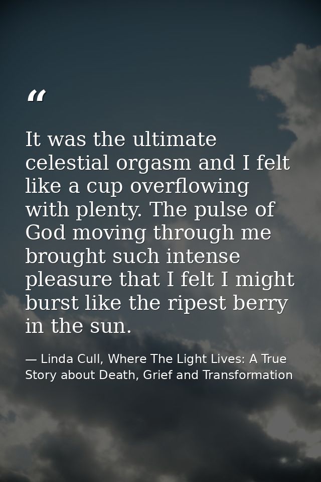 It was the ultimate celestial orgasm and I felt like a cup overflowing with plenty. The pulse of God moving through me b — Linda Cull, Where The Light Lives: A True Story about Death, Grief and Transformation