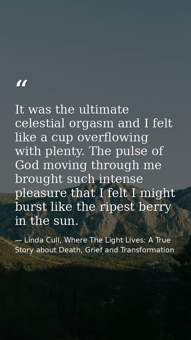 It was the ultimate celestial orgasm and I felt like a cup overflowing with plenty. The pulse of God moving through me b — Linda Cull, Where The Light Lives: A True Story about Death, Grief and Transformation